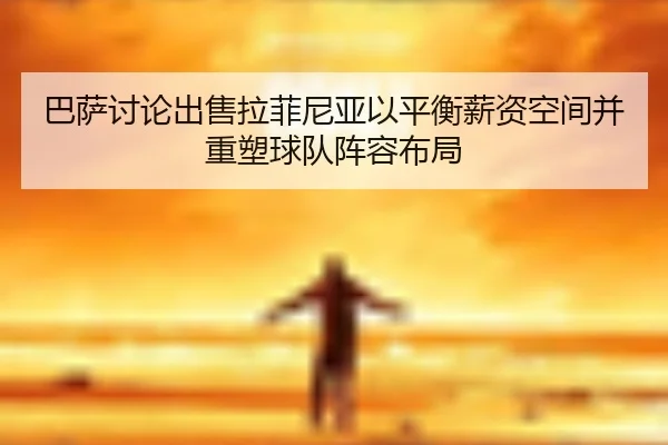 巴萨讨论出售拉菲尼亚以平衡薪资空间并重塑球队阵容布局