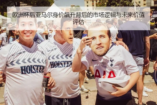 欧洲杯后亚马尔身价飙升背后的市场逻辑与未来价值评估